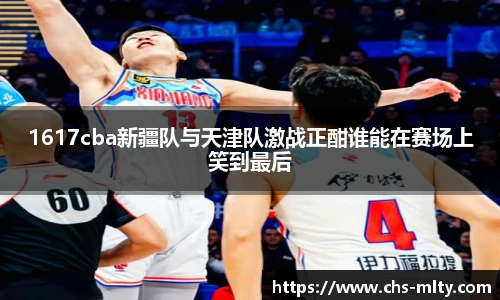 1617cba新疆队与天津队激战正酣谁能在赛场上笑到最后